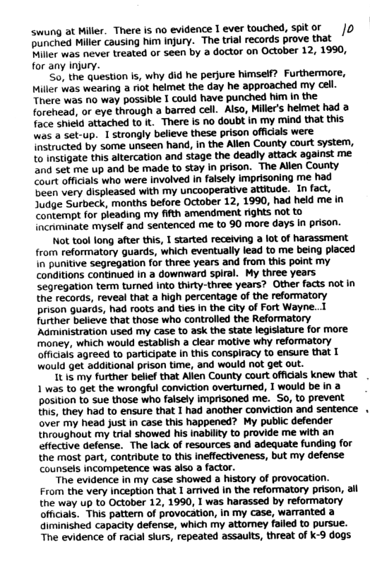 swung at Miller. There is no evidence I ever touched, 1o punched Miller causing him injury. The trial records prove that Miller was never treated or seen by a doctor on October 12, 1990, for any injury.  So, the question is, why did he perjure himself? Furthermore, Miller was wearing a riot helmet the day he approached my cell. There was no way possible I could have punched him in the forehead, or eye through a barred cell. Also, Miller’s helmet had a face shield attached to it. There is no doubt in my mind that this was a set-up. I strongly believe these prison officials were instructed by some unseen hand, in the Allen County court system, to instigate this altercation and stage the deadly attack against me and set me up and be made to stay in prison. The Allen County Court officials who were involved in falsely imprisoning me had been very displeased with my uncooperative attitude. In fact, Judge Surbeck, months before October 12, 1990, had held me in contempt for pleading my fifth amendment rights not to incriminate myself and sentenced me to 90 more days in prison.  Not tool long after this, I started receiving a lot of harassment from reformatory guards, which eventually lead to me being placed in punitive segregation for three years and from this point my conditions continued in a downward spiral. My three years segregation term turned into thirty-three years? Other facts not in the records, reveal that a high percentage of the reformatory prison guards, had roots and ties in the city of Fort Wayne...I further believe that those who controlled the Reformatory Administration used my case to ask the state legislature for more money, which would establish a clear motive why reformatory officials agreed to participate in this conspiracy to ensure that I would get additional prison time, and would not get out.  It is my further belief that Allen County court officials knew that 1 was to get the wrongful conviction overturned, I would be in a position to sue those who falsely imprisoned me. So, to prevent this, they had to ensure that I had another conviction and sentence over my head just in case this happened? My public defender throughout my trial showed his inability to provide me with an effective defense. The lack of resources and adequate funding for the most part, contribute to this ineffectiveness, but my defense counsels incompetence was also a factor.  The evidence in my case showed a history of provocation. From the very inception that I arrived in the reformatory prison, ail the way up to October 12, 1990, I was harassed by reformatory officials. This pattern of provocation, in my case, warranted a diminished capacity defense, which my attorney failed to pursue. The evidence of racial slurs, repeated assaults, threat of k-9 dogs  